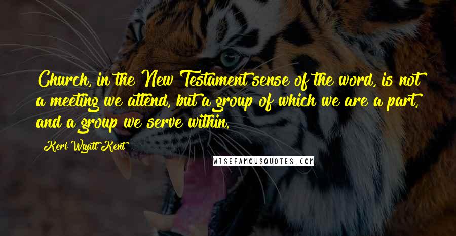 Keri Wyatt Kent Quotes: Church, in the New Testament sense of the word, is not a meeting we attend, but a group of which we are a part, and a group we serve within.