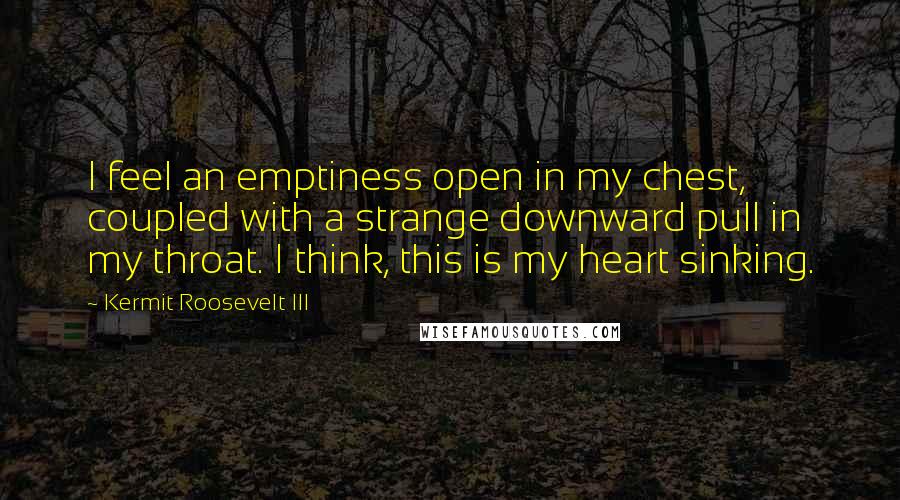 Kermit Roosevelt III Quotes: I feel an emptiness open in my chest, coupled with a strange downward pull in my throat. I think, this is my heart sinking.