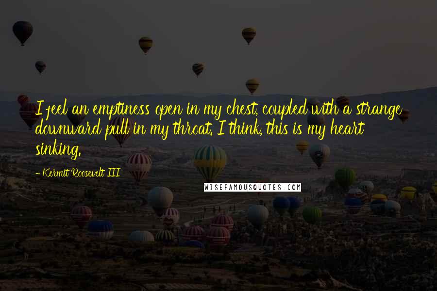 Kermit Roosevelt III Quotes: I feel an emptiness open in my chest, coupled with a strange downward pull in my throat. I think, this is my heart sinking.