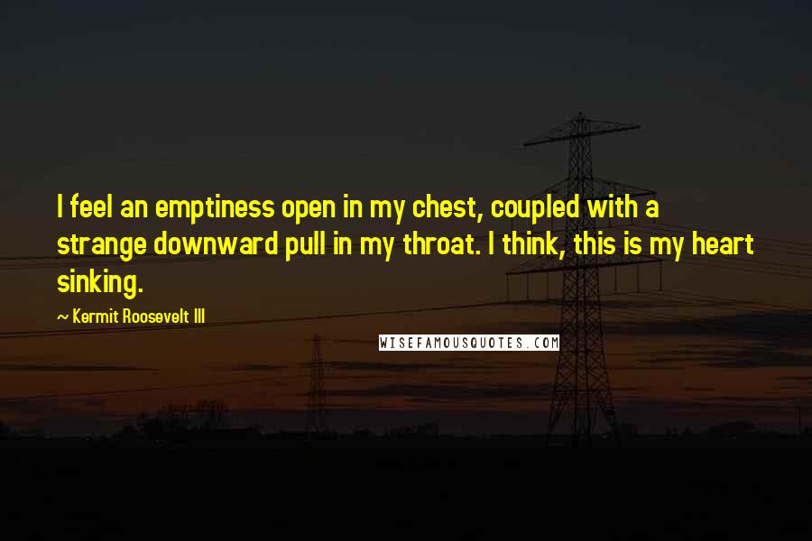 Kermit Roosevelt III Quotes: I feel an emptiness open in my chest, coupled with a strange downward pull in my throat. I think, this is my heart sinking.