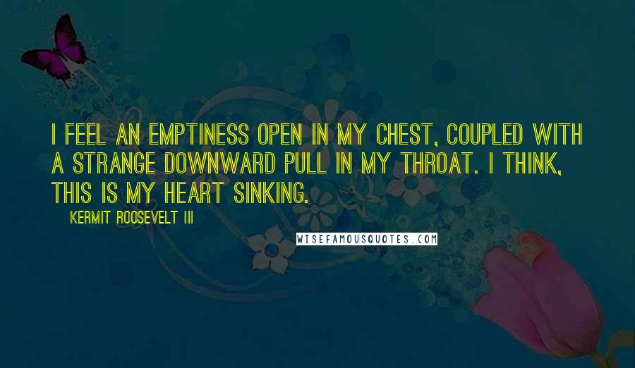 Kermit Roosevelt III Quotes: I feel an emptiness open in my chest, coupled with a strange downward pull in my throat. I think, this is my heart sinking.