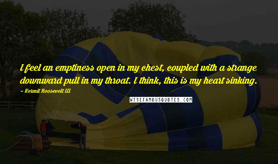 Kermit Roosevelt III Quotes: I feel an emptiness open in my chest, coupled with a strange downward pull in my throat. I think, this is my heart sinking.