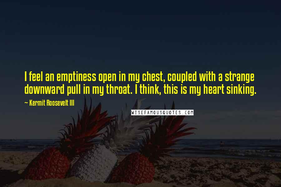 Kermit Roosevelt III Quotes: I feel an emptiness open in my chest, coupled with a strange downward pull in my throat. I think, this is my heart sinking.