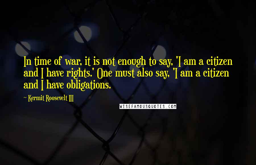 Kermit Roosevelt III Quotes: In time of war, it is not enough to say, 'I am a citizen and I have rights.' One must also say, 'I am a citizen and I have obligations.