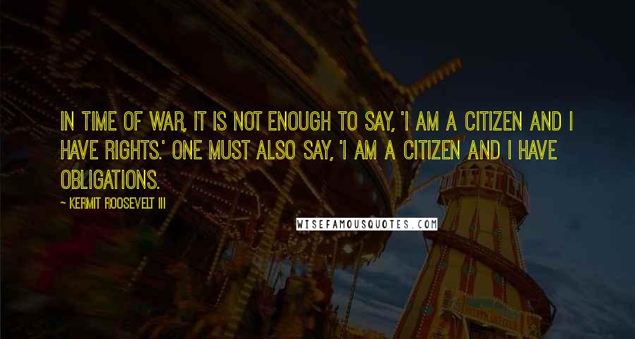 Kermit Roosevelt III Quotes: In time of war, it is not enough to say, 'I am a citizen and I have rights.' One must also say, 'I am a citizen and I have obligations.