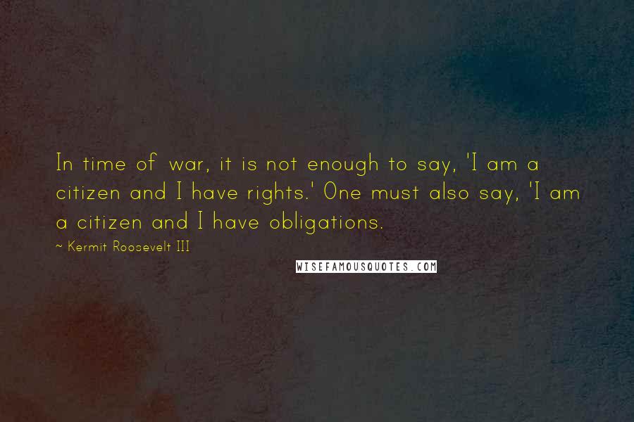 Kermit Roosevelt III Quotes: In time of war, it is not enough to say, 'I am a citizen and I have rights.' One must also say, 'I am a citizen and I have obligations.