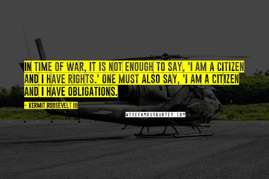 Kermit Roosevelt III Quotes: In time of war, it is not enough to say, 'I am a citizen and I have rights.' One must also say, 'I am a citizen and I have obligations.