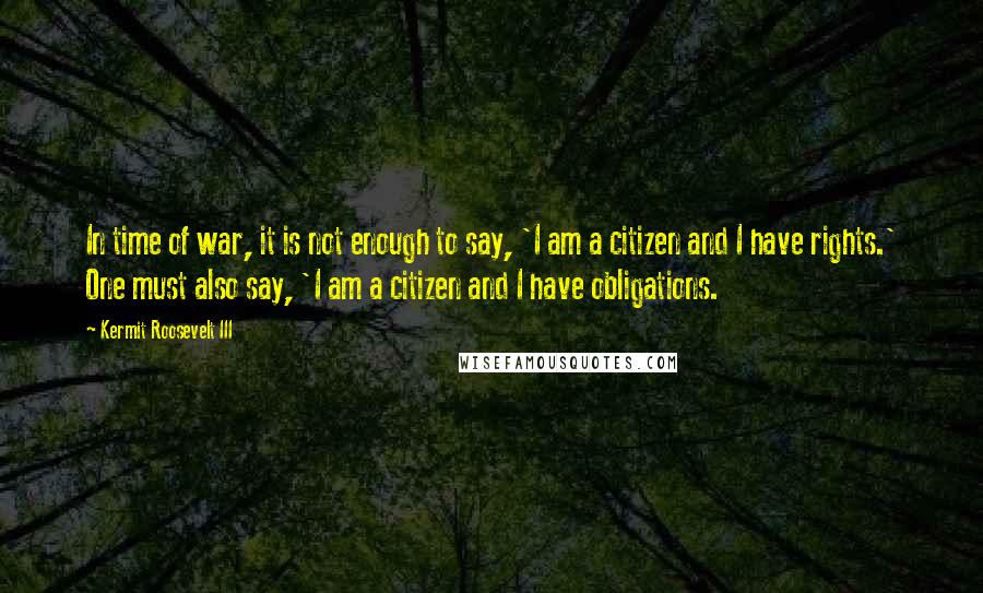 Kermit Roosevelt III Quotes: In time of war, it is not enough to say, 'I am a citizen and I have rights.' One must also say, 'I am a citizen and I have obligations.