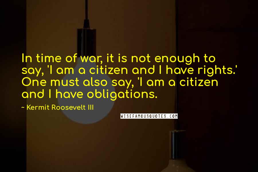 Kermit Roosevelt III Quotes: In time of war, it is not enough to say, 'I am a citizen and I have rights.' One must also say, 'I am a citizen and I have obligations.