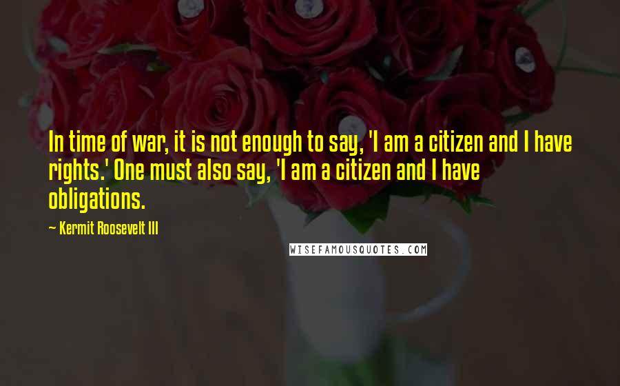 Kermit Roosevelt III Quotes: In time of war, it is not enough to say, 'I am a citizen and I have rights.' One must also say, 'I am a citizen and I have obligations.