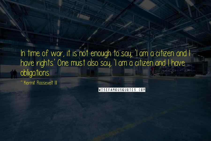 Kermit Roosevelt III Quotes: In time of war, it is not enough to say, 'I am a citizen and I have rights.' One must also say, 'I am a citizen and I have obligations.