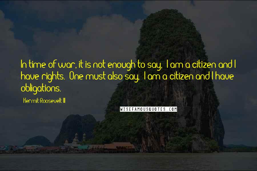 Kermit Roosevelt III Quotes: In time of war, it is not enough to say, 'I am a citizen and I have rights.' One must also say, 'I am a citizen and I have obligations.