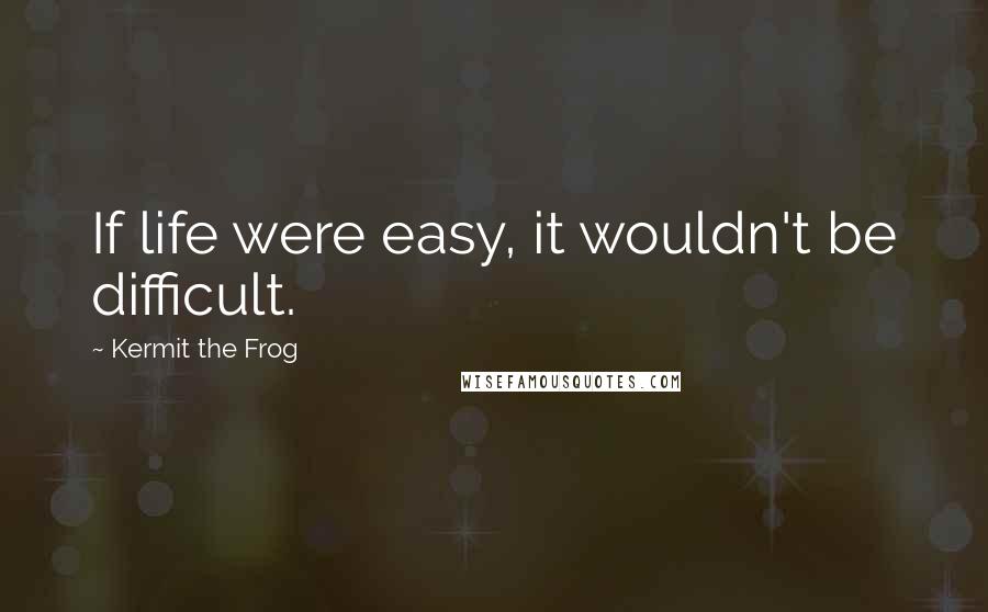 Kermit The Frog Quotes: If life were easy, it wouldn't be difficult.