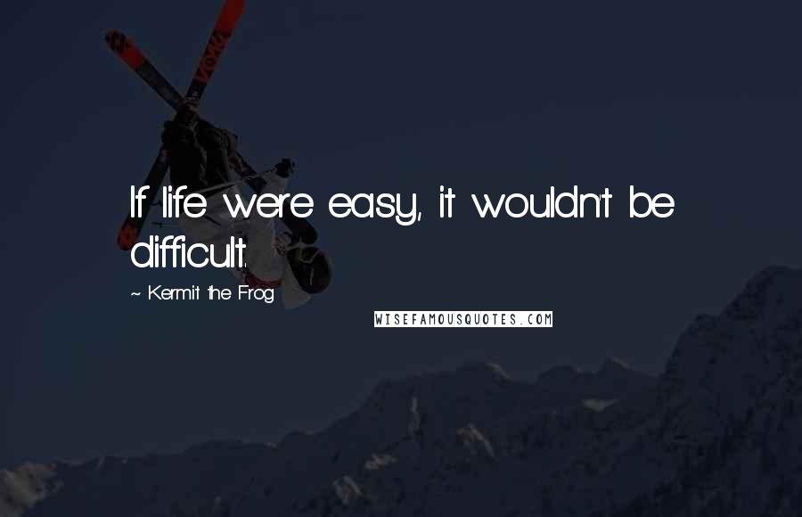 Kermit The Frog Quotes: If life were easy, it wouldn't be difficult.