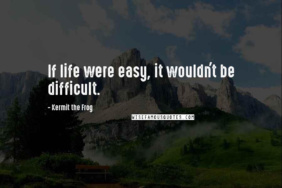 Kermit The Frog Quotes: If life were easy, it wouldn't be difficult.