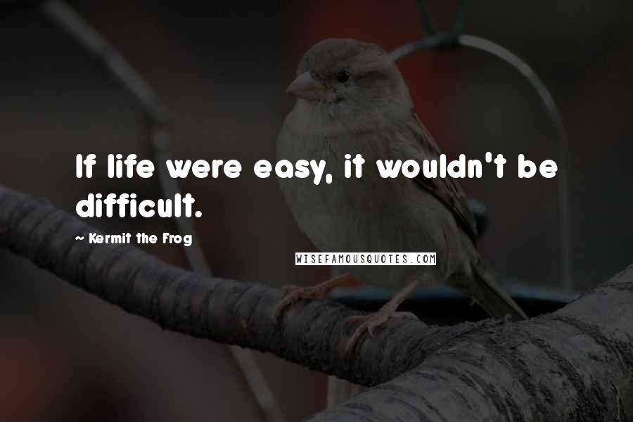 Kermit The Frog Quotes: If life were easy, it wouldn't be difficult.