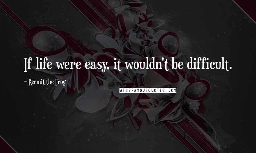 Kermit The Frog Quotes: If life were easy, it wouldn't be difficult.