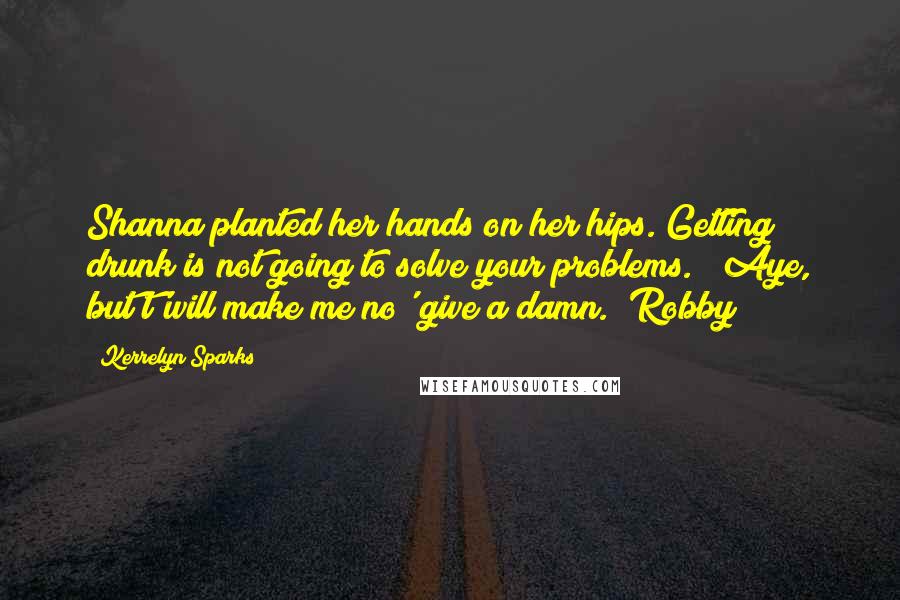 Kerrelyn Sparks Quotes: Shanna planted her hands on her hips."Getting drunk is not going to solve your problems." "Aye, but t'will make me no' give a damn."(Robby)