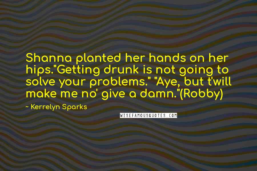 Kerrelyn Sparks Quotes: Shanna planted her hands on her hips."Getting drunk is not going to solve your problems." "Aye, but t'will make me no' give a damn."(Robby)