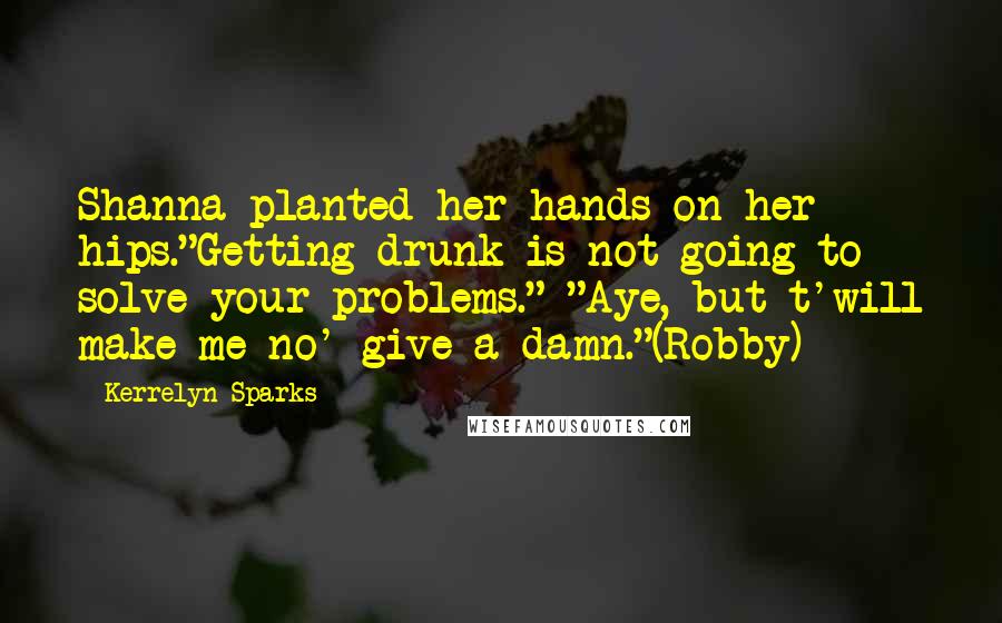 Kerrelyn Sparks Quotes: Shanna planted her hands on her hips."Getting drunk is not going to solve your problems." "Aye, but t'will make me no' give a damn."(Robby)