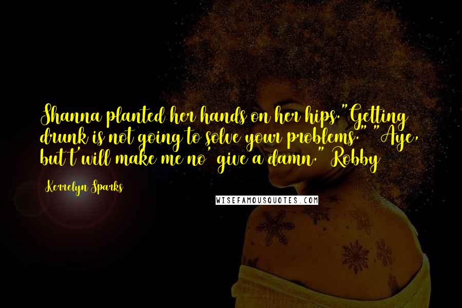 Kerrelyn Sparks Quotes: Shanna planted her hands on her hips."Getting drunk is not going to solve your problems." "Aye, but t'will make me no' give a damn."(Robby)