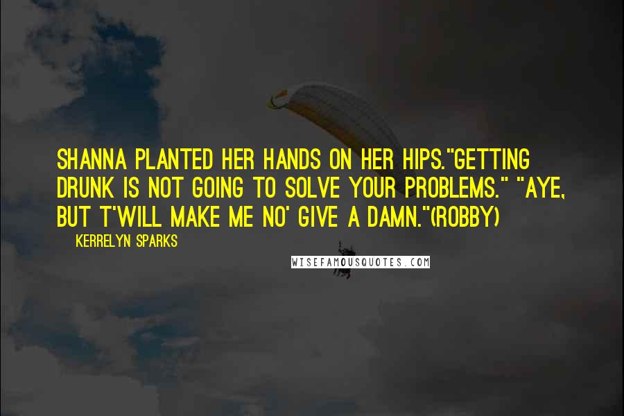 Kerrelyn Sparks Quotes: Shanna planted her hands on her hips."Getting drunk is not going to solve your problems." "Aye, but t'will make me no' give a damn."(Robby)