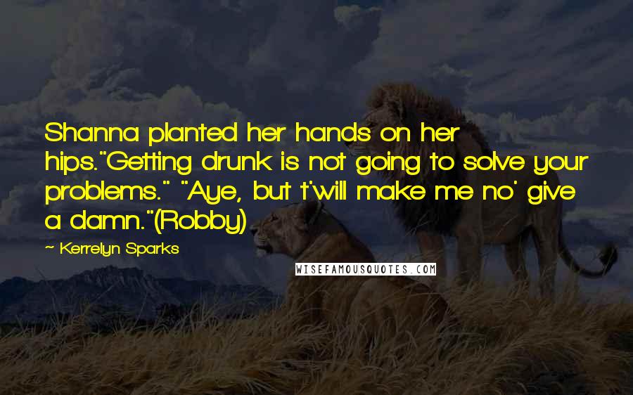 Kerrelyn Sparks Quotes: Shanna planted her hands on her hips."Getting drunk is not going to solve your problems." "Aye, but t'will make me no' give a damn."(Robby)