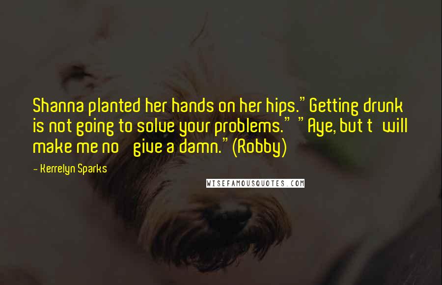 Kerrelyn Sparks Quotes: Shanna planted her hands on her hips."Getting drunk is not going to solve your problems." "Aye, but t'will make me no' give a damn."(Robby)