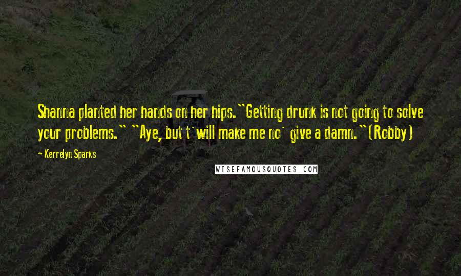 Kerrelyn Sparks Quotes: Shanna planted her hands on her hips."Getting drunk is not going to solve your problems." "Aye, but t'will make me no' give a damn."(Robby)