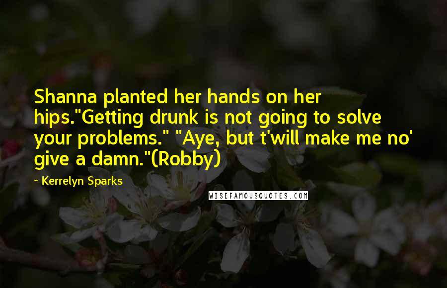 Kerrelyn Sparks Quotes: Shanna planted her hands on her hips."Getting drunk is not going to solve your problems." "Aye, but t'will make me no' give a damn."(Robby)