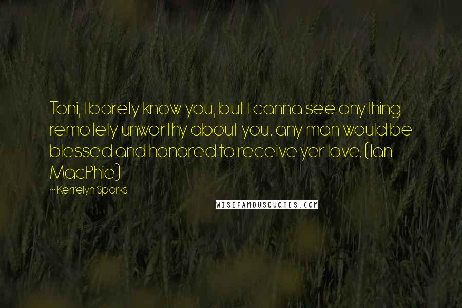 Kerrelyn Sparks Quotes: Toni, I barely know you, but I canna see anything remotely unworthy about you. any man would be blessed and honored to receive yer love. (Ian MacPhie)