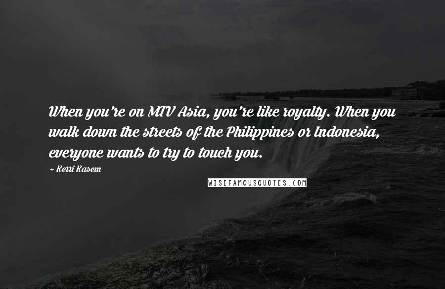 Kerri Kasem Quotes: When you're on MTV Asia, you're like royalty. When you walk down the streets of the Philippines or Indonesia, everyone wants to try to touch you.