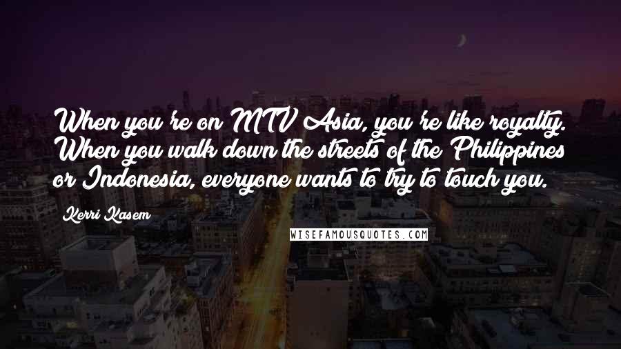 Kerri Kasem Quotes: When you're on MTV Asia, you're like royalty. When you walk down the streets of the Philippines or Indonesia, everyone wants to try to touch you.