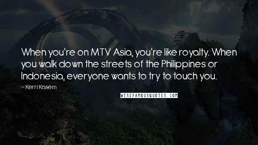 Kerri Kasem Quotes: When you're on MTV Asia, you're like royalty. When you walk down the streets of the Philippines or Indonesia, everyone wants to try to touch you.