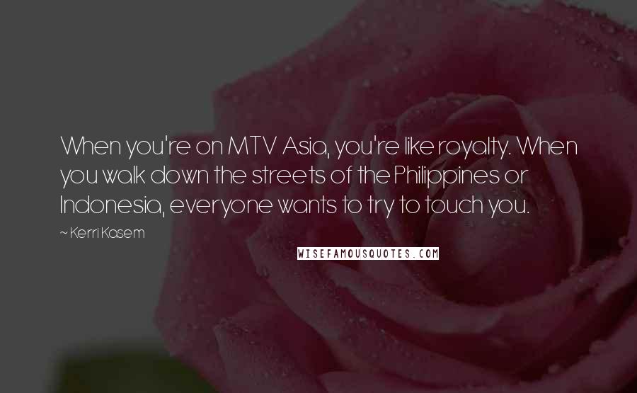 Kerri Kasem Quotes: When you're on MTV Asia, you're like royalty. When you walk down the streets of the Philippines or Indonesia, everyone wants to try to touch you.