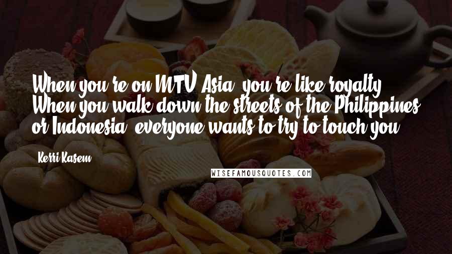 Kerri Kasem Quotes: When you're on MTV Asia, you're like royalty. When you walk down the streets of the Philippines or Indonesia, everyone wants to try to touch you.