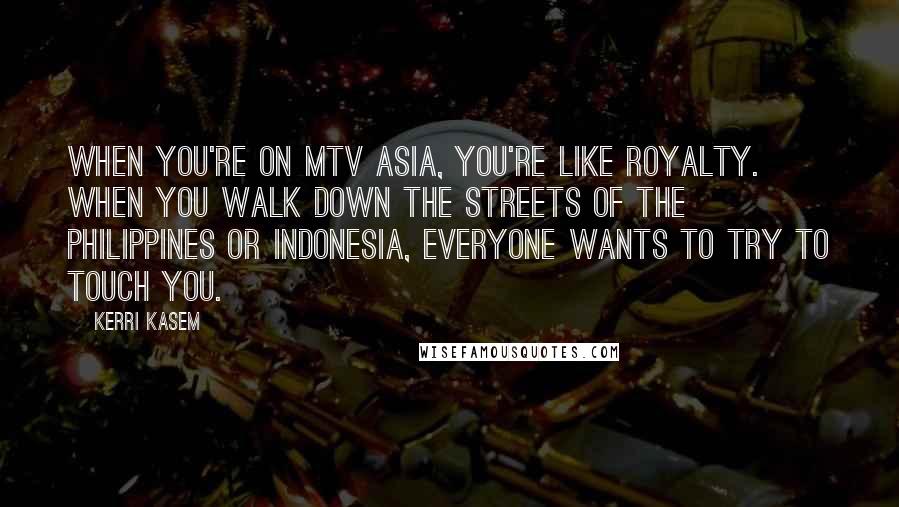 Kerri Kasem Quotes: When you're on MTV Asia, you're like royalty. When you walk down the streets of the Philippines or Indonesia, everyone wants to try to touch you.