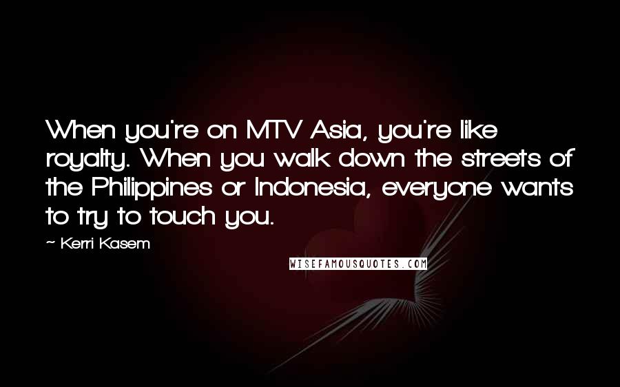 Kerri Kasem Quotes: When you're on MTV Asia, you're like royalty. When you walk down the streets of the Philippines or Indonesia, everyone wants to try to touch you.