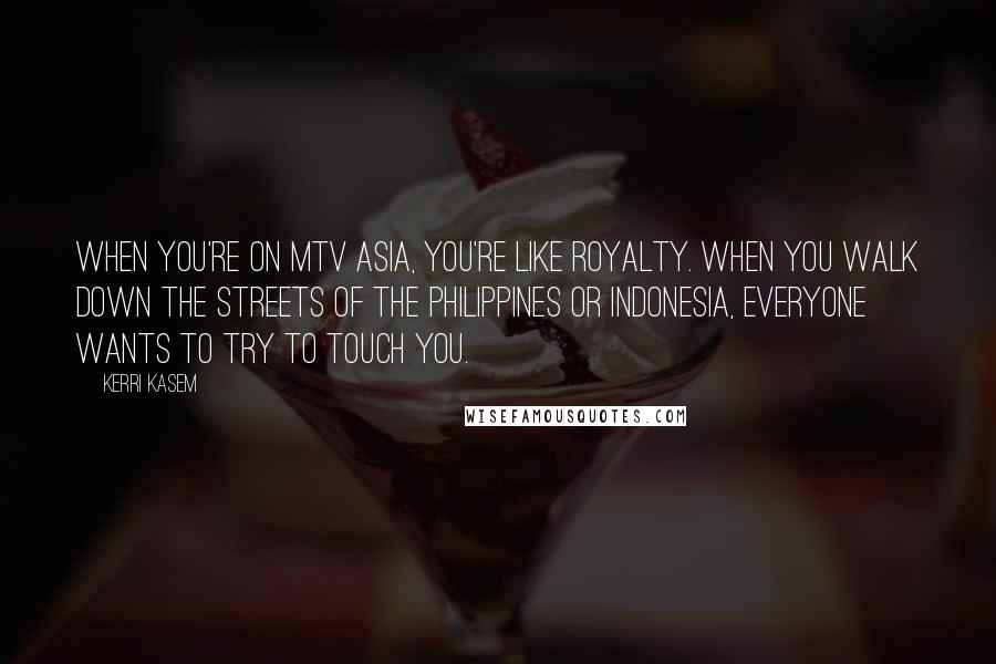 Kerri Kasem Quotes: When you're on MTV Asia, you're like royalty. When you walk down the streets of the Philippines or Indonesia, everyone wants to try to touch you.