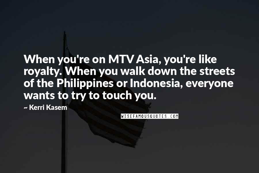 Kerri Kasem Quotes: When you're on MTV Asia, you're like royalty. When you walk down the streets of the Philippines or Indonesia, everyone wants to try to touch you.