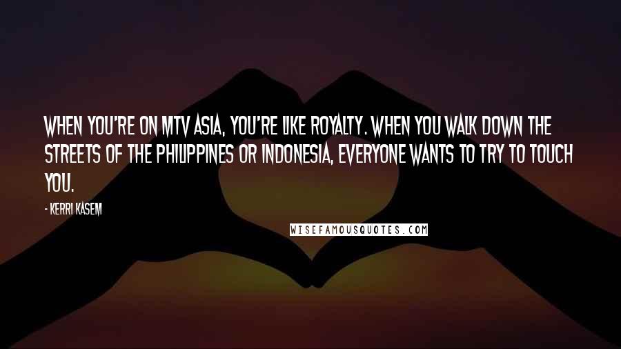 Kerri Kasem Quotes: When you're on MTV Asia, you're like royalty. When you walk down the streets of the Philippines or Indonesia, everyone wants to try to touch you.