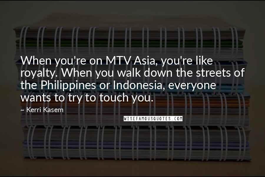 Kerri Kasem Quotes: When you're on MTV Asia, you're like royalty. When you walk down the streets of the Philippines or Indonesia, everyone wants to try to touch you.