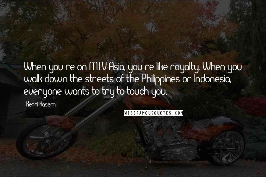 Kerri Kasem Quotes: When you're on MTV Asia, you're like royalty. When you walk down the streets of the Philippines or Indonesia, everyone wants to try to touch you.