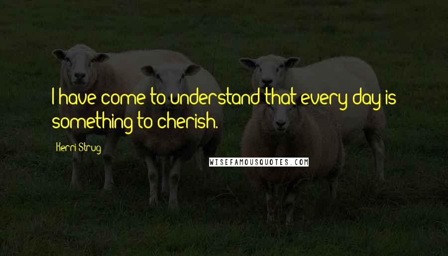 Kerri Strug Quotes: I have come to understand that every day is something to cherish.