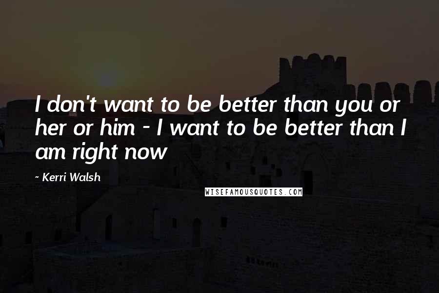 Kerri Walsh Quotes: I don't want to be better than you or her or him - I want to be better than I am right now