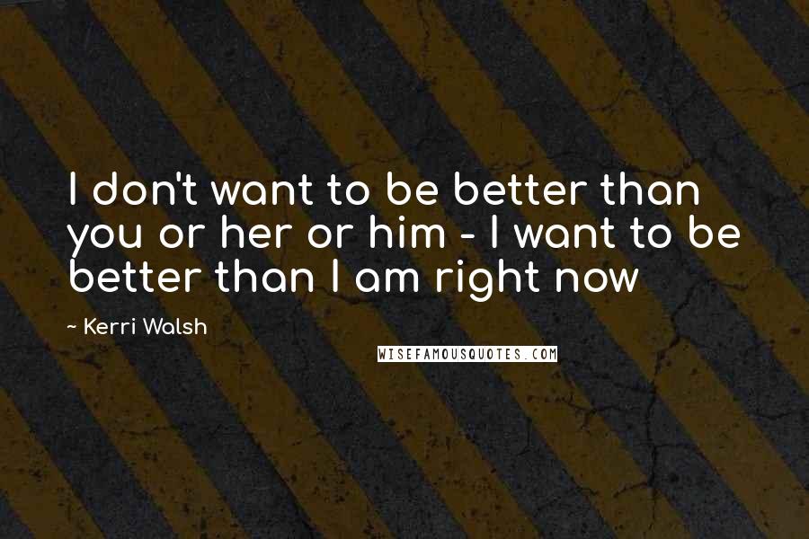 Kerri Walsh Quotes: I don't want to be better than you or her or him - I want to be better than I am right now