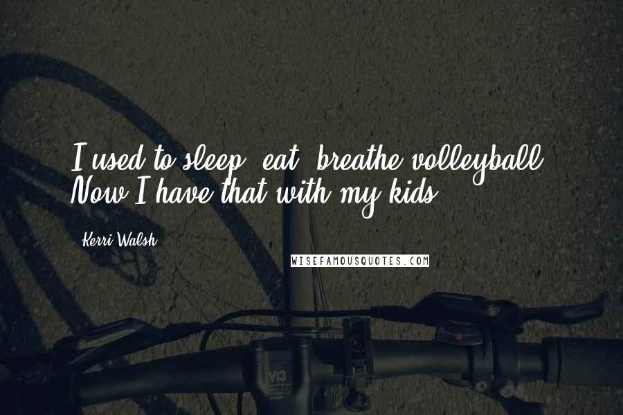 Kerri Walsh Quotes: I used to sleep, eat, breathe volleyball. Now I have that with my kids.