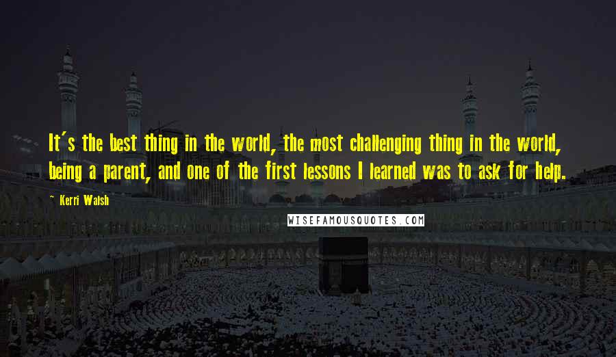 Kerri Walsh Quotes: It's the best thing in the world, the most challenging thing in the world, being a parent, and one of the first lessons I learned was to ask for help.