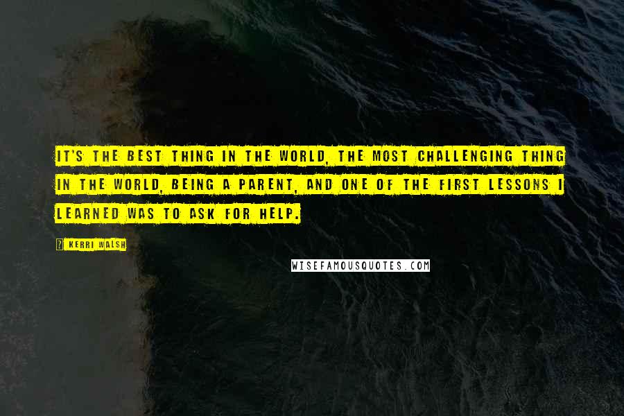 Kerri Walsh Quotes: It's the best thing in the world, the most challenging thing in the world, being a parent, and one of the first lessons I learned was to ask for help.