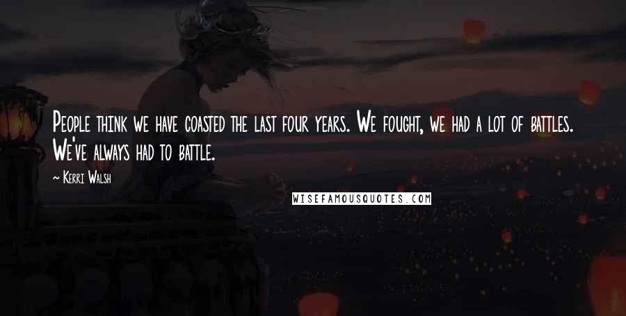 Kerri Walsh Quotes: People think we have coasted the last four years. We fought, we had a lot of battles. We've always had to battle.